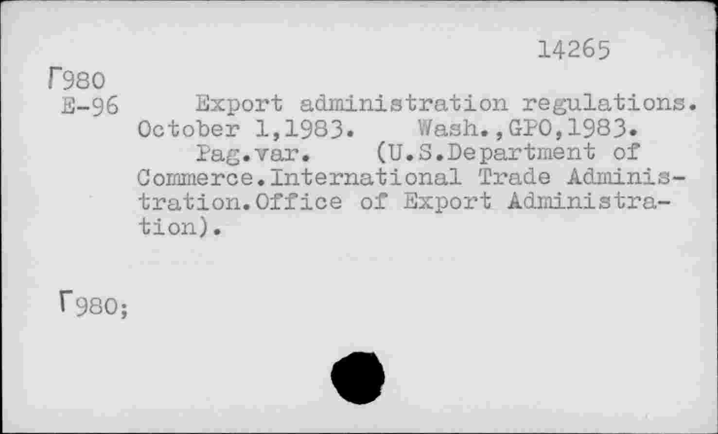 ﻿14265
f980
E-96 Export administration regulations. October 1,1983. Wash.,GPO,1983.
Pag.var. (U.S.Department of Commerce.International Trade Administration. Office of Export Administration) .
r980;